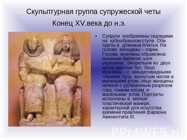 Скульптурная группа супружеской четы Конец XV.века до н.э. Супруги изображены сидящими на кубообразном стуле. Оба одеты в длинные платья. На голове женщины – парик. Голова мужчины обрамлена пышным париком; шея украшена ожерельем из двух ниток круглы…