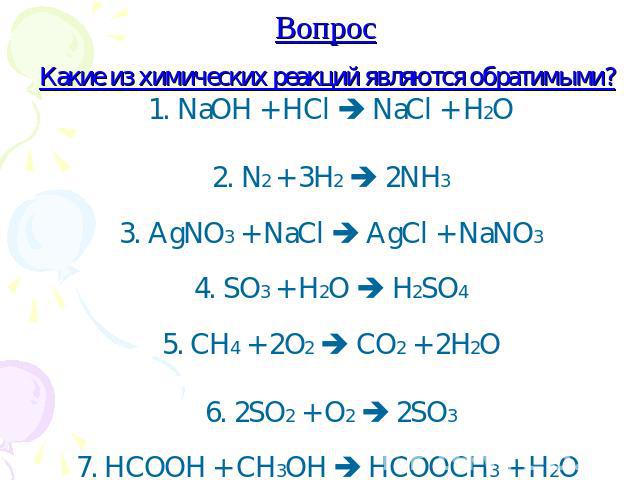 Вопрос Какие из химических реакций являются обратимыми? 1. NaOH + HCl NaCl + H2O 2. N2 + 3H2 2NH3 3. AgNO3 + NaCl AgCl + NaNO3 4. SO3 + H2O H2SO4 5. CH4 + 2O2 CO2 + 2H2O 6. 2SO2 + O2 2SO3 7. HCOOH + CH3OH HCOOCH3 + H2O