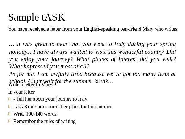 Sample tASK You have received a letter from your English-speaking pen-friend Mary who writes Write a letter to Mary. In your letter - Tell her about your journey to Italy - ask 3 questions about her plans for the summer Write 100-140 words Remember …