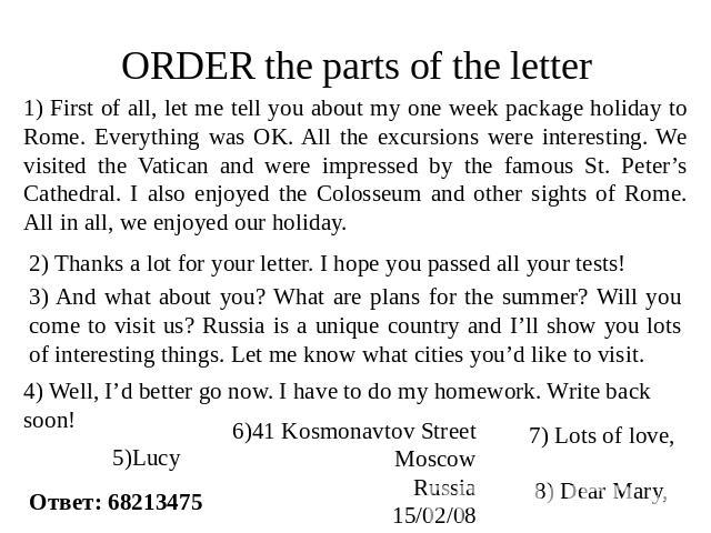 ORDER the parts of the letter 1) First of all, let me tell you about my one week package holiday to Rome. Everything was OK. All the excursions were interesting. We visited the Vatican and were impressed by the famous St. Peter’s Cathedral. I also e…