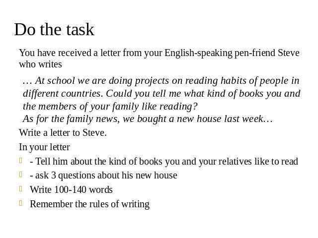 Do the task You have received a letter from your English-speaking pen-friend Steve who writes Write a letter to Steve. In your letter - Tell him about the kind of books you and your relatives like to read - ask 3 questions about his new house Write …