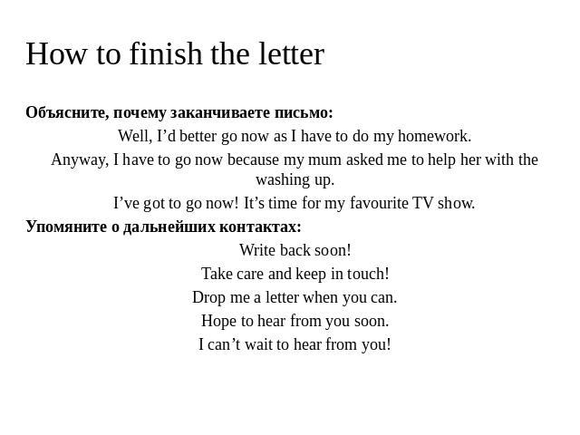 How to finish the letter Объясните, почему заканчиваете письмо: Well, I’d better go now as I have to do my homework. Anyway, I have to go now because my mum asked me to help her with the washing up. I’ve got to go now! It’s time for my favourite TV …