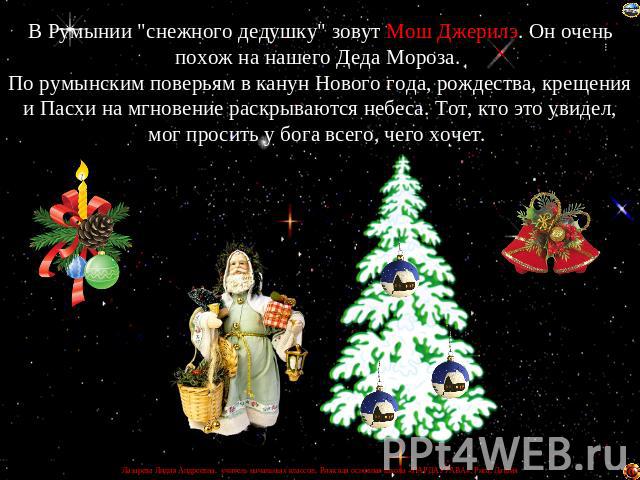 В Румынии "снежного дедушку" зовут Мош Джерилэ. Он очень похож на нашего Деда Мороза. По румынским поверьям в канун Нового года, рождества, крещения и Пасхи на мгновение раскрываются небеса. Тот, кто это увидел, мог просить у бога всего, ч…