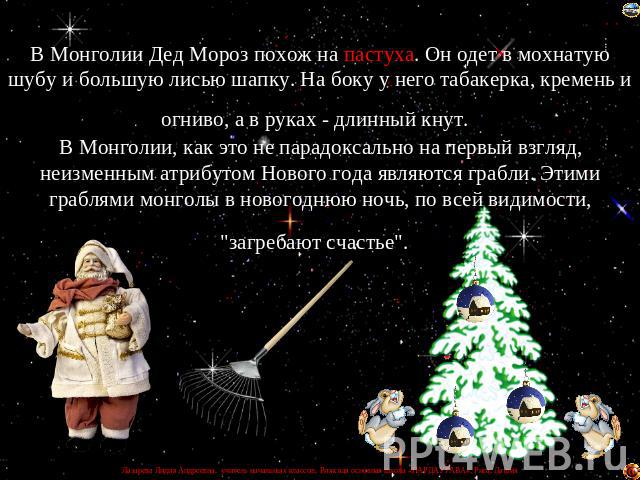 В Монголии Дед Мороз похож на пастуха. Он одет в мохнатую шубу и большую лисью шапку. На боку у него табакерка, кремень и огниво, а в руках - длинный кнут. В Монголии, как это не парадоксально на первый взгляд, неизменным атрибутом Нового года являю…