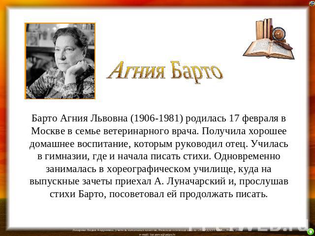 Агния Барто Барто Агния Львовна (1906-1981) родилась 17 февраля в Москве в семье ветеринарного врача. Получила хорошее домашнее воспитание, которым руководил отец. Училась в гимназии, где и начала писать стихи. Одновременно занималась в хореографиче…