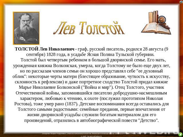 Лев Толстой ТОЛСТОЙ Лев Николаевич - граф, русский писатель, родился 28 августа (9 сентября) 1828 года, в усадьбе Ясная Поляна Тульской губернии.     Толстой был четвертым ребенком в большой дворянской семье. Его мать, урожденная княж…