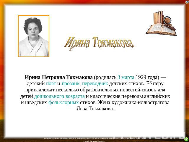 Ирина Токмакова Ирина Петровна Токмакова (родилась 3 марта 1929 года) — детский поэт и прозаик, переводчик детских стихов. Её перу принадлежат несколько образовательных повестей-сказок для детей дошкольного возраста и классические переводы английски…