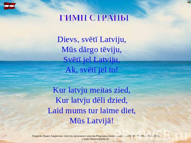 Dievs, svētī Latviju, Mūs dārgo tēviju, Svētī jel Latviju, Ak, svētī jel to! Kur latvju meitas zied, Kur latvju dēli dzied, Laid mums tur laime diet, Mūs Latvijā!