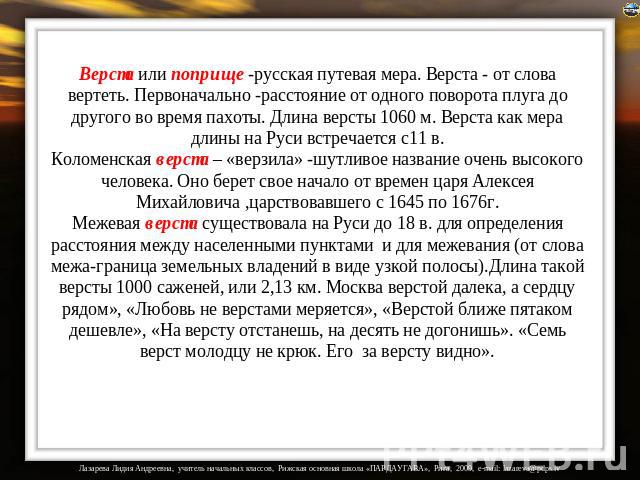 Верста или поприще -русская путевая мера. Верста - от слова вертеть. Первоначально -расстояние от одного поворота плуга до другого во время пахоты. Длина версты 1060 м. Верста как мера длины на Руси встречается с11 в. Коломенская верста – «верзила» …