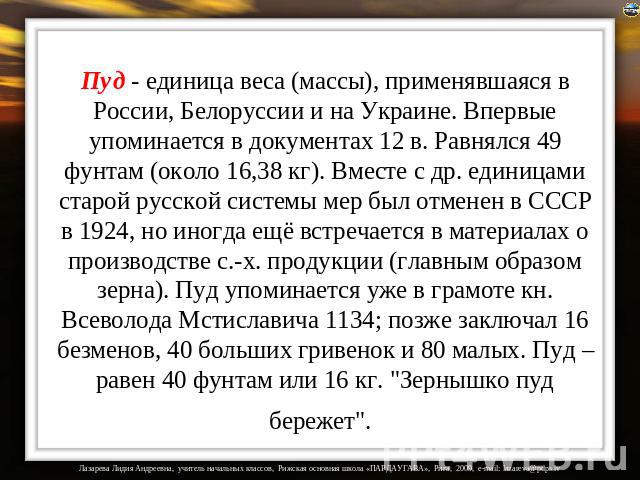 Пуд - единица веса (массы), применявшаяся в России, Белоруссии и на Украине. Впервые упоминается в документах 12 в. Равнялся 49 фунтам (около 16,38 кг). Вместе с др. единицами старой русской системы мер был отменен в СССР в 1924, но иногда ещё встре…