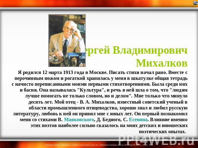 Сергей Владимирович Михалков Я родился 12 марта 1913 года в Москве. Писать стихи начал рано. Вместе с перочинным ножом и рогаткой хранилась у меня в шкатулке общая тетрадь с начисто переписанными моими первыми стихотворениями. Была среди них и басня…
