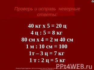 Проверь и исправь неверные ответы: 40 кг х 5 = 20 ц 4 ц : 5 = 8 кг 80 см х 4 = 2
