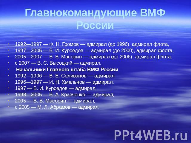 Главнокомандующие ВМФ России 1992—1997 — Ф. Н. Громов — адмирал (до 1996), адмирал флота, 1997—2005 — В. И. Куроедов — адмирал (до 2000), адмирал флота, 2005—2007 — В. В. Масорин — адмирал (до 2006), адмирал флота, с 2007 — В. С. Высоцкий — адмирал.…