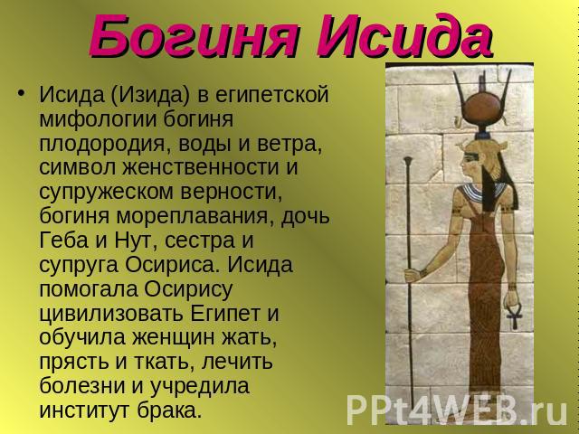 Богиня Исида Исида (Изида) в египетской мифологии богиня плодородия, воды и ветра, символ женственности и супружеском верности, богиня мореплавания, дочь Геба и Нут, сестра и супруга Осириса. Исида помогала Осирису цивилизовать Египет и обучила женщ…