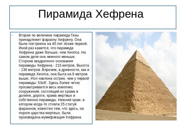 Пирамида Хефрена  Вторая по величине пирамида Гизы принадлежит фараону Хефрену. Она была построена на 40 лет позже первой. Иной раз кажется, что пирамида Хефрена даже больше, чем Хеопса. На самом деле она немного меньше. Сторона квадр…
