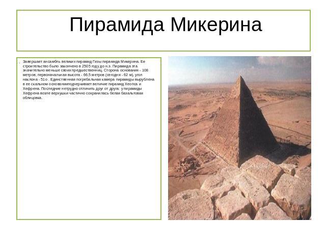  Пирамида Микерина Завершает ансамбль великих пирамид Гизы пирамида Микерина. Ее строительство было закончено в 2505 году до н.э. Пирамида эта значительно меньше своих предшественниц. Сторона основания - 108 метров, первоначальная высота - 66,5 метр…