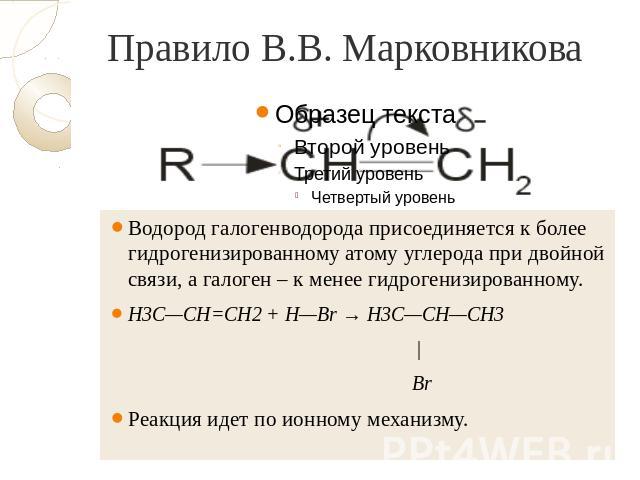 Правило В.В. Марковникова Водород галогенводорода присоединяется к более гидрогенизированному атому углерода при двойной связи, а галоген – к менее гидрогенизированному. H3C—CH=CH2 + H—Br → H3C—CH—CH3 | Br Реакция идет по ионному механизму.