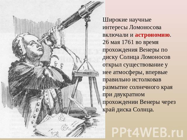 Широкие научные интересы Ломоносова включали и астрономию. 26 мая 1761 во время прохождения Венеры по диску Солнца Ломоносов открыл существование у нее атмосферы, впервые правильно истолковав размытие солнечного края при двукратном прохождении Венер…