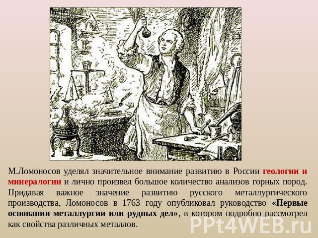 М.Ломоносов уделял значительное внимание развитию в России геологии и минералогии и лично произвел большое количество анализов горных пород. Придавая важное значение развитию русского металлургического производства, Ломоносов в 1763 году опубликовал…