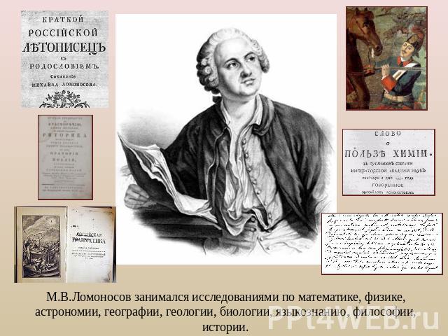 М.В.Ломоносов занимался исследованиями по математике, физике, астрономии, географии, геологии, биологии, языкознанию, философии, истории.