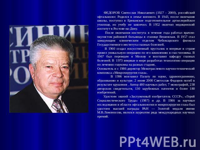 ФЕДОРОВ Святослав Николаевич (1927 - 2000), российский офтальмолог. Родился в семье военного. В 1943, после окончания школы, поступил в Ереванское подготовительное артиллерийское училище, но учебу не закончил. В 1952 окончил медицинский институт в Р…
