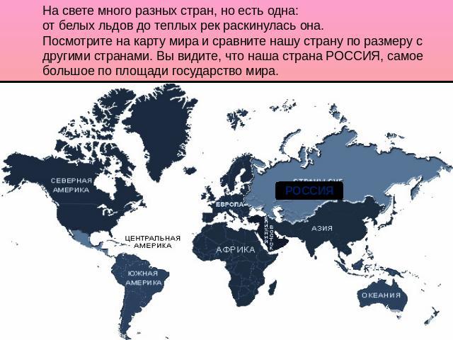 На свете много разных стран, но есть одна: от белых льдов до теплых рек раскинулась она. Посмотрите на карту мира и сравните нашу страну по размеру с другими странами. Вы видите, что наша страна РОССИЯ, самое большое по площади государство мира.