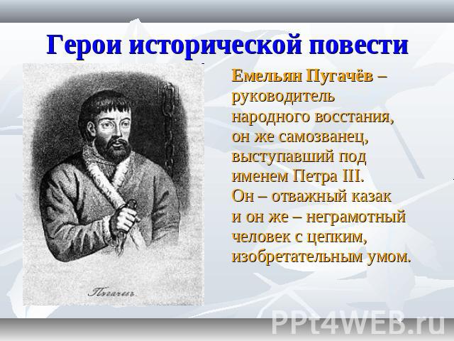 Герои исторической повести Емельян Пугачёв – руководитель народного восстания, он же самозванец, выступавший под именем Петра III. Он – отважный казак и он же – неграмотный человек с цепким, изобретательным умом.