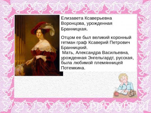 Елизавета Ксаверьевна Воронцова, урожденная Бранницкая. Отцом ее был великий коронный гетман граф Ксаверий Петрович Бранницкий. Мать, Александра Васильевна, урожденная Энгельгардт, русская, была любимой племянницей Потемкина.