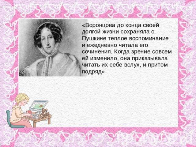 «Воронцова до конца своей долгой жизни сохраняла о Пушкине теплое воспоминание и ежедневно читала его сочинения. Когда зрение совсем ей изменило, она приказывала читать их себе вслух, и притом подряд»