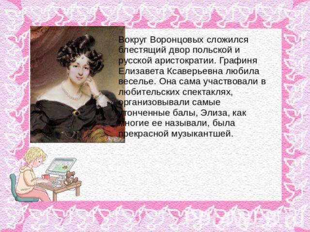 Вокруг Воронцовых сложился блестящий двор польской и русской аристократии. Графиня Елизавета Ксаверьевна любила веселье. Она сама участвовали в любительских спектаклях, организовывали самые утонченные балы, Элиза, как многие ее называли, была прекра…