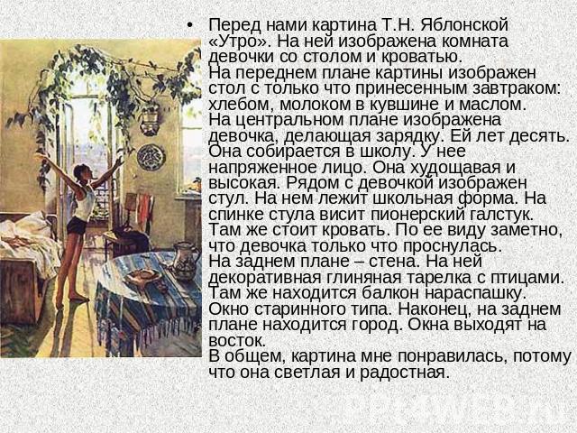 Перед нами картина Т.Н. Яблонской «Утро». На ней изображена комната девочки со столом и кроватью.На переднем плане картины изображен стол с только что принесенным завтраком: хлебом, молоком в кувшине и маслом. На центральном плане изображена девочка…
