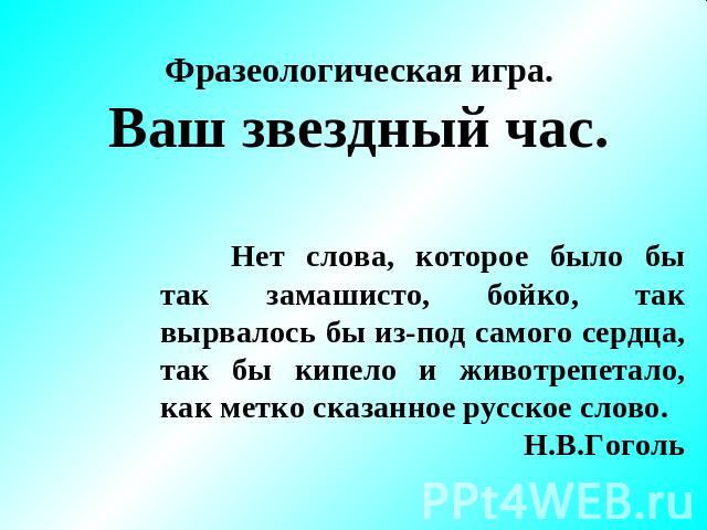 Фразеологическая игра. Ваш звездный час. Нет слова, которое было бы так замашисто, бойко, так вырвалось бы из-под самого сердца, так бы кипело и животрепетало, как метко сказанное русское слово. Н.В.Гоголь