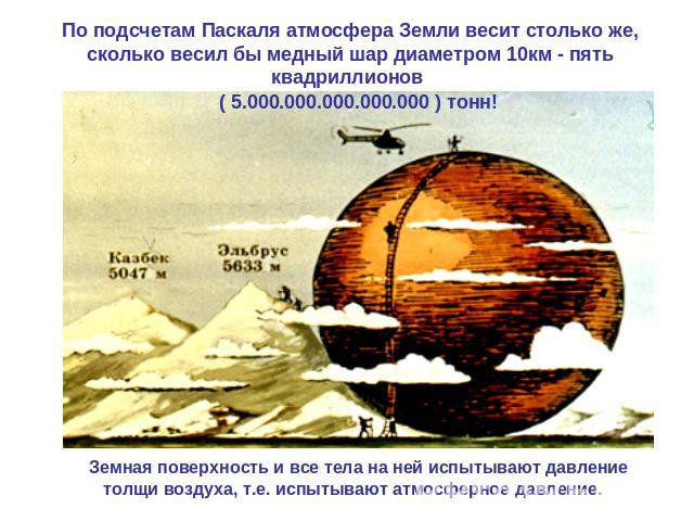По подсчетам Паскаля атмосфера Земли весит столько же, сколько весил бы медный шар диаметром 10км - пять квадриллионов ( 5000000000000000 ) тонн! толщи воздуха, т.е. испытывают атмосферное давление.