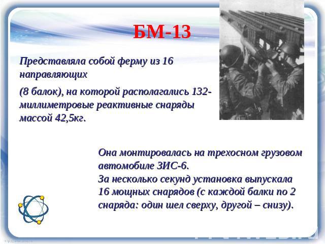 БМ-13 Представляла собой ферму из 16 направляющих (8 балок), на которой располагались 132-миллиметровые реактивные снаряды массой 42,5кг. Она монтировалась на трехосном грузовом автомобиле ЗИС-6.За несколько секунд установка выпускала 16 мощных снар…