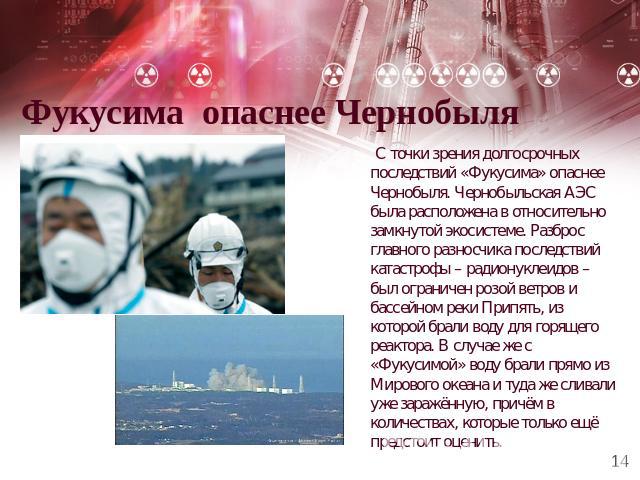 Фукусима опаснее Чернобыля С точки зрения долгосрочных последствий «Фукусима» опаснее Чернобыля. Чернобыльская АЭС была расположена в относительно замкнутой экосистеме. Разброс главного разносчика последствий катастрофы – радионуклеидов – был ограни…
