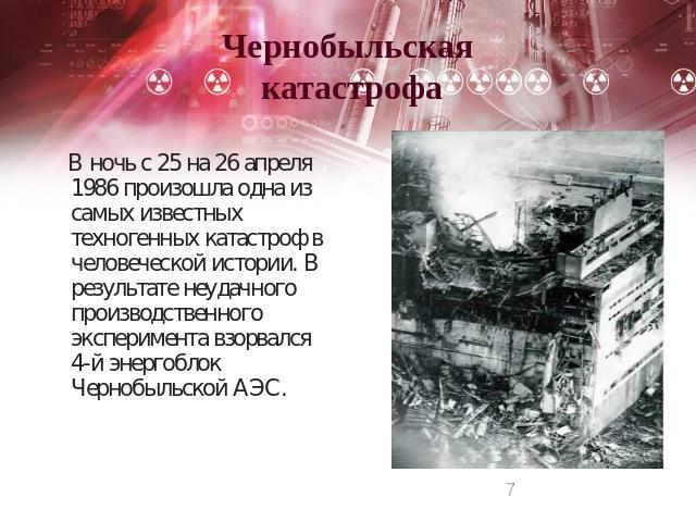 Чернобыльская катастрофа В ночь с 25 на 26 апреля 1986 произошла одна из самых известных техногенных катастроф в человеческой истории. В результате неудачного производственного эксперимента взорвался 4-й энергоблок Чернобыльской АЭС.