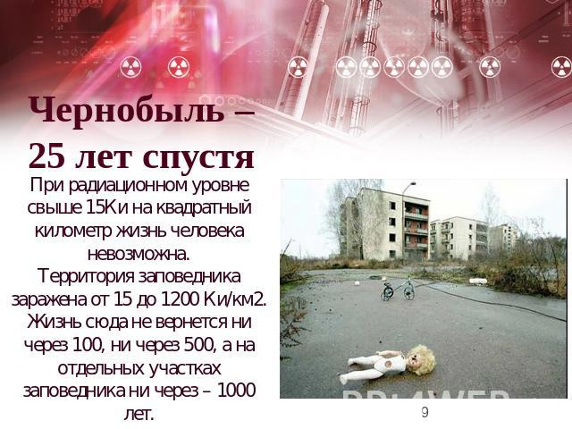 Чернобыль –25 лет спустя При радиационном уровне свыше 15Ки на квадратный километр жизнь человека невозможна. Территория заповедника заражена от 15 до 1200 Ки/км2. Жизнь сюда не вернется ни через 100, ни через 500, а на отдельных участках заповедник…