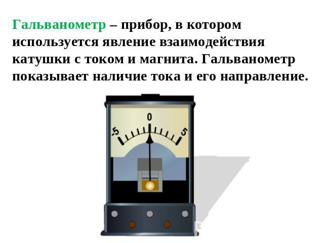 Гальванометр – прибор, в котором используется явление взаимодействия катушки с током и магнита. Гальванометр показывает наличие тока и его направление.