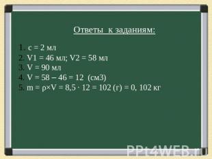 Ответы к заданиям: с = 2 мл V1 = 46 мл; V2 = 58 мл V = 90 мл V = 58 – 46 = 12 (с