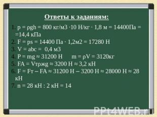 Ответы к заданиям: p = ρgh = 800 кг/м3 ∙10 Н/кг ∙ 1,8 м = 14400Па = =14,4 кПа F