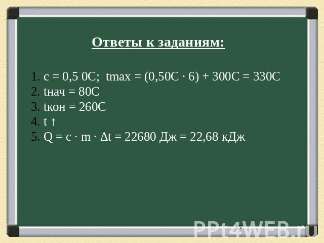 Ответы к заданиям: с = 0,5 0С; tmax = (0,50С ∙ 6) + 300С = 330C tнач = 80С tкон = 260С t ↑ Q = c ∙ m ∙ ∆t = 22680 Дж = 22,68 кДж
