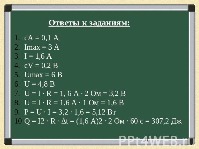 Ответы к заданиям: сА = 0,1 А Imax = 3 A I = 1,6 A cV = 0,2 В Umax = 6 В U = 4,8 В U = I ∙ R = 1, 6 А ∙ 2 Ом = 3,2 В U = I ∙ R = 1,6 А ∙ 1 Ом = 1,6 В P = U ∙ I = 3,2 ∙ 1,6 = 5,12 Вт Q = I2 ∙ R ∙ ∆t = (1,6 А)2 ∙ 2 Ом ∙ 60 с = 307,2 Дж