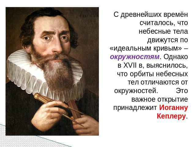 С древнейших времён считалось, что небесные тела движутся по «идеальным кривым» – окружностям. Однако в XVII в, выяснилось, что орбиты небесных тел отличаются от окружностей. Это важное открытие принадлежит Иоганну Кеплеру.