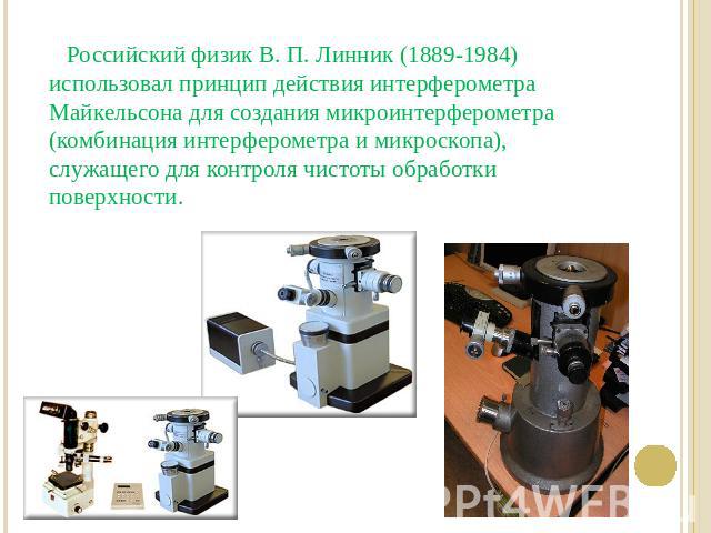 Российский физик В. П. Линник (1889-1984) использовал принцип действия интерферометра Майкельсона для создания микроинтерферометра (комбинация интерферометра и микроскопа), служащего для контроля чистоты обработки поверхности.