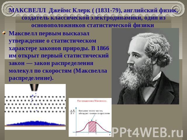 МАКСВЕЛЛ Джеймс Клерк ( (1831-79), английский физик, создатель классической электродинамики, один из основоположников статистической физики   Максвелл первым высказал утверждение о статистическом характере законов природы. В 1866 им открыт первый ст…