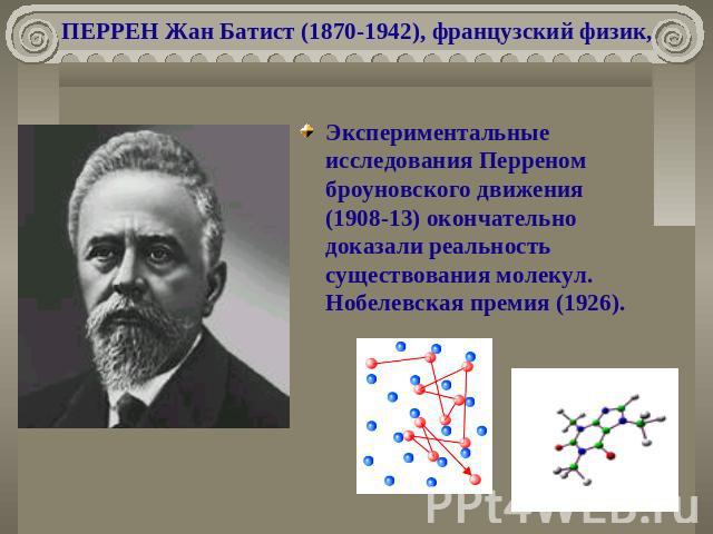 ПЕРРЕН Жан Батист (1870-1942), французский физик, Экспериментальные исследования Перреном броуновского движения (1908-13) окончательно доказали реальность существования молекул. Нобелевская премия (1926).