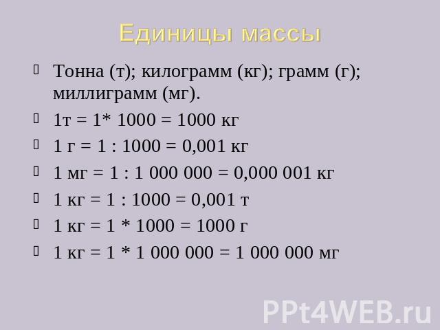 Единицы массы Тонна (т); килограмм (кг); грамм (г); миллиграмм (мг). 1т = 1* 1000 = 1000 кг 1 г = 1 : 1000 = 0,001 кг 1 мг = 1 : 1 000 000 = 0,000 001 кг 1 кг = 1 : 1000 = 0,001 т 1 кг = 1 * 1000 = 1000 г 1 кг = 1 * 1 000 000 = 1 000 000 мг