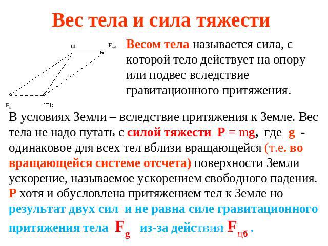 Вес тела и сила тяжести Весом тела называется сила, с которой тело действует на опору или подвес вследствие гравитационного притяжения. В условиях Земли – вследствие притяжения к Земле. Вес тела не надо путать с силой тяжести P = mg, где g - одинако…