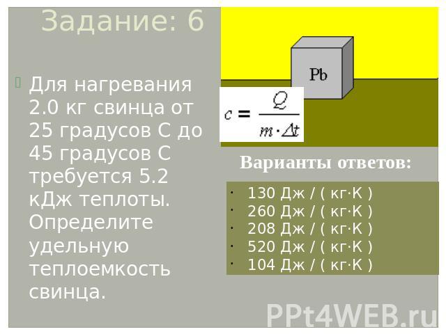 Задание: 6 Для нагревания 2.0 кг свинца от 25 градусов С до 45 градусов С требуется 5.2 кДж теплоты. Определите удельную теплоемкость свинца. Варианты ответов: 130 Дж / ( кг·К ) 260 Дж / ( кг·К ) 208 Дж / ( кг·К ) 520 Дж / ( кг·К ) 104 Дж / ( кг·К )