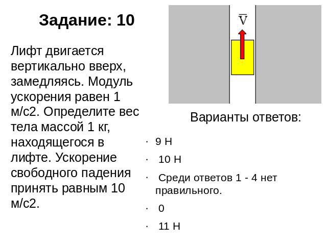 Задание: 10 Лифт двигается вертикально вверх, замедляясь. Модуль ускорения равен 1 м/с2. Определите вес тела массой 1 кг, находящегося в лифте. Ускорение свободного падения принять равным 10 м/с2. Варианты ответов: 9 Н  10 Н  Среди ответов 1 - 4 нет…